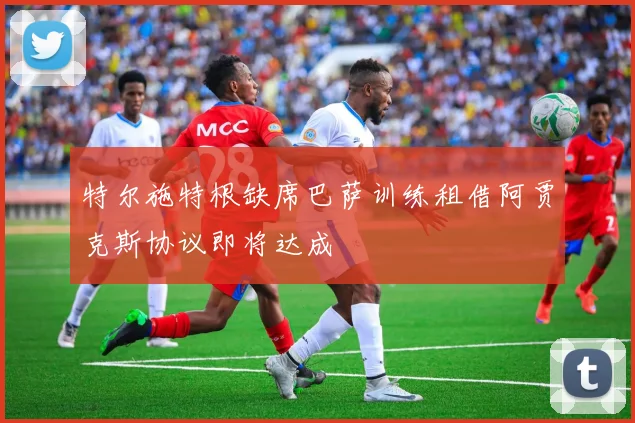 特尔施特根缺席巴萨训练租借阿贾克斯协议即将达成