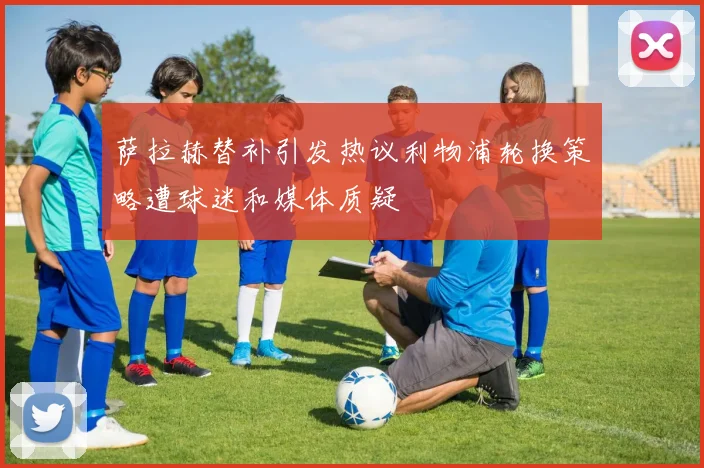 萨拉赫替补引发热议利物浦轮换策略遭球迷和媒体质疑