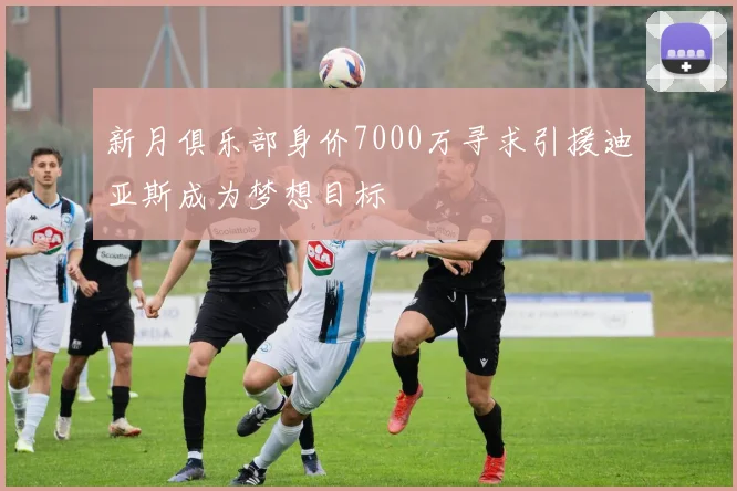 新月俱乐部身价7000万寻求引援迪亚斯成为梦想目标